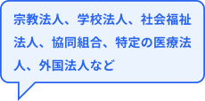 宗教法人、学校法人、社会福祉法人、協同組合、特定の医療法人、外国法人など