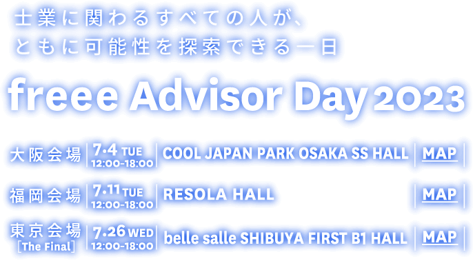 士業に関わるすべての人が、ともに可能性を探索できる一日 freee Advisor Day2023 大阪会場 | 7.4 tue | COOL JAPAN OSAKA 福岡会場 | 7.11 tue | RESOLA HALL 東京会場 | 7.26 wed | belle salle SHIBUYA FIRST 早期来場登録特設サイト