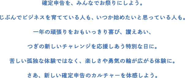 確定申告を、みんなでお祭りにしよう。じぶんでビジネスを育てている人も、いつか始めたいと思っている人も。一年の頑張りをおもいっきり喜び、讃えあい、つぎの新しいチャレンジを応援しあう特別な日に。苦しい孤独な体験ではなく、楽しさや勇気の輪が広がる体験に。さあ、新しい確定申告のカルチャーを体感しよう。