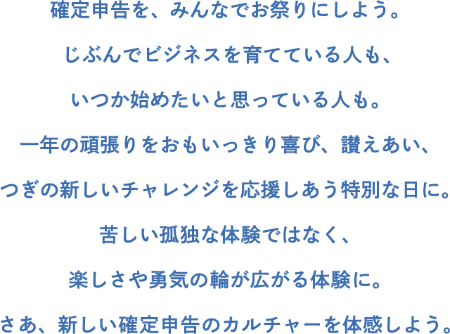 確定申告を、みんなでお祭りにしよう。じぶんでビジネスを育てている人も、いつか始めたいと思っている人も。一年の頑張りをおもいっきり喜び、讃えあい、つぎの新しいチャレンジを応援しあう特別な日に。苦しい孤独な体験ではなく、楽しさや勇気の輪が広がる体験に。さあ、新しい確定申告のカルチャーを体感しよう。