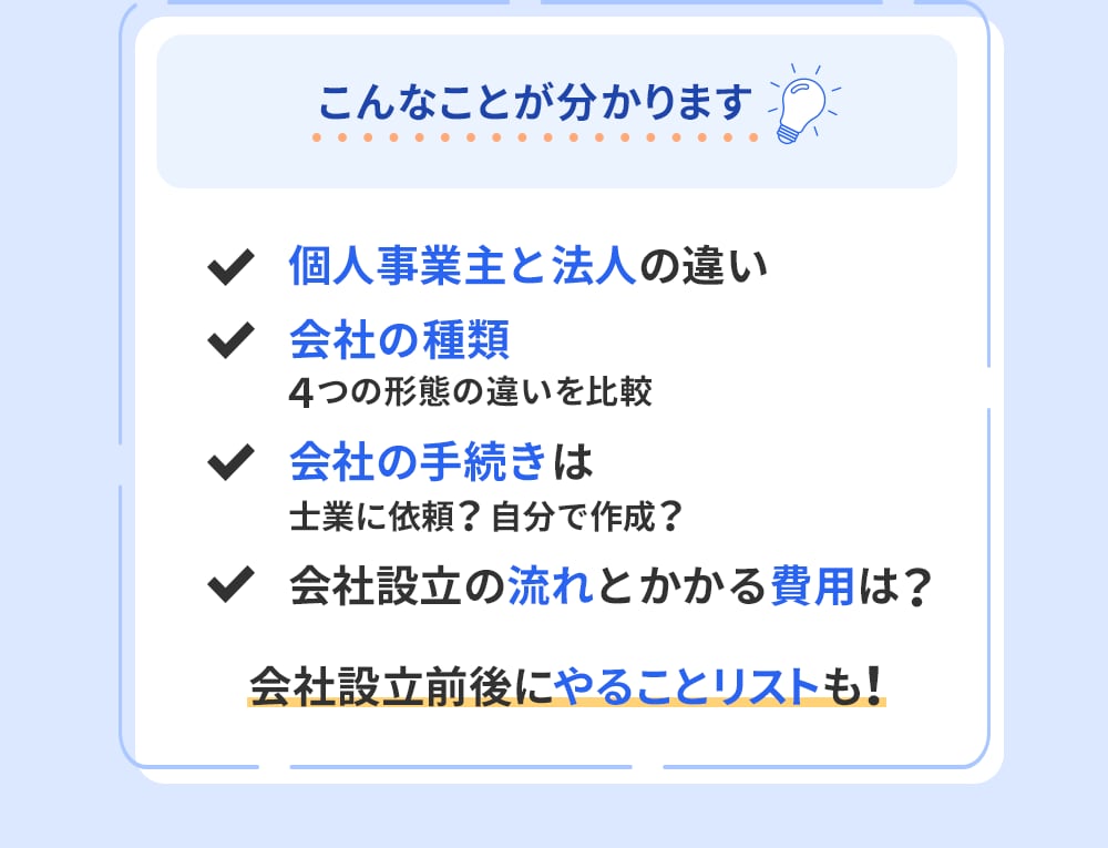 こんなことが分かります「個人事業主と法人の違い」「会社の種類 会社の種類」「会社の手続きは 士業に依頼？自分で作成？」「会社設立の流れとかかる費用は？」会社設立前後にやることリストも！