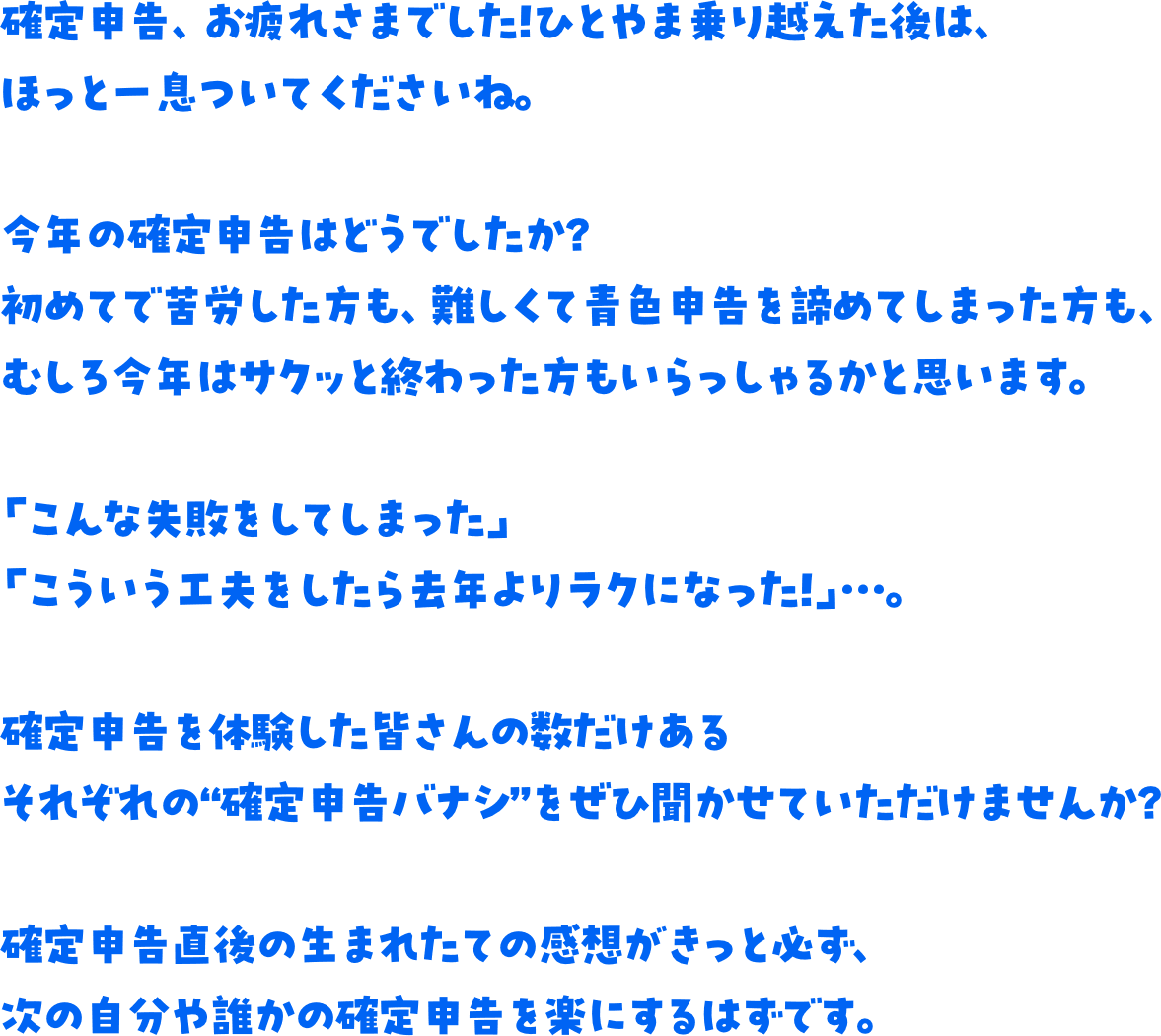 確定申告、お疲れさまでした！ひとやま乗り越えた後は、ほっと一息ついてくださいね。今年の確定申告はどうでしたか？初めてで苦労した方も、難しくて青色申告を諦めてしまった方も、むしろ今年はサクッと終わった方もいらっしゃるかと思います。「こんな失敗をしてしまった」「こういう工夫をしたら去年よりラクになった！」…。確定申告を体験した皆さんの数だけあるそれぞれの“確定申告バナシ”をぜひ聞かせていただけませんか？確定申告直後の生まれたての感想がきっと必ず、次の自分や誰かの確定申告を楽にするはずです。