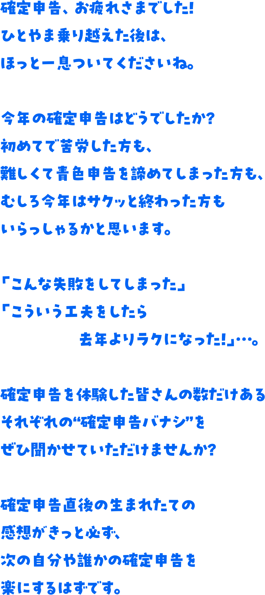 確定申告、お疲れさまでした！ひとやま乗り越えた後は、ほっと一息ついてくださいね。今年の確定申告はどうでしたか？初めてで苦労した方も、難しくて青色申告を諦めてしまった方も、むしろ今年はサクッと終わった方もいらっしゃるかと思います。「こんな失敗をしてしまった」「こういう工夫をしたら去年よりラクになった！」…。確定申告を体験した皆さんの数だけあるそれぞれの“確定申告バナシ”をぜひ聞かせていただけませんか？確定申告直後の生まれたての感想がきっと必ず、次の自分や誰かの確定申告を楽にするはずです。