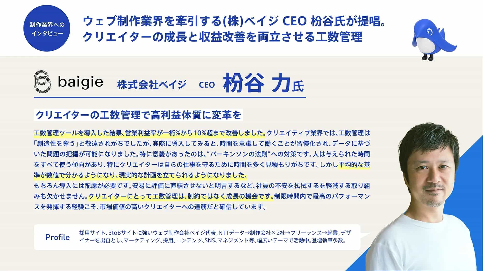 上部のタイトル部分：
	制作業界へのインタビュー
	ウェブ制作業界を牽引する(株)ベイジ CEO 粉谷氏が提唱。
	クリエイターの成長と収益改善を両立させる工数管理
	会社・人物情報：
	baigie 株式会社ベイジ CEO 粉谷 力氏
	メインコンテンツ：
	クリエイターの工数管理で高利益体質に変革を
	工数管理ツールを導入した結果、営業利益率が1桁%から10%超まで改善しました。クリエイティブ業界では、工数管理は「創造性を奪う」と敬遠されがちでしたが、実際に導入してみると、時間を意識して働くことが習慣化され、データに基づいた問題の把握が可能になりました。特に意義があったのは、「パーキンソンの法則」への対策です。人は与えられた時間をすべて使う傾向があり、特にクリエイターは自らの仕事を守るために時間を多く見積もりがちです。しかし平均的な基準が数値で分かるようになり、現実的な計画を立てられるようになりました。
	もちろん導入には配慮が必要です。安易に評価に直結させないと明言するなど、社員の不安を払拭する取り組みも欠かせません。クリエイターにとって工数管理は、制約ではなく成長の機会です。制限時間内で最高のパフォーマンスを発揮する経験こそ、市場価値の高いクリエイターへの道筋だと確信しています。
	プロフィール欄：
	Profile
	採用サイト、BtoBサイトに強いウェブ制作会社ベイジ代表。NTTデータ→制作会社×2社→フリーランス→起業。デザイナーを出身とし、マーケティング、採用、コンテンツ、SNS、マネジメント等、幅広いテーマで活動中。登壇執筆多数。
