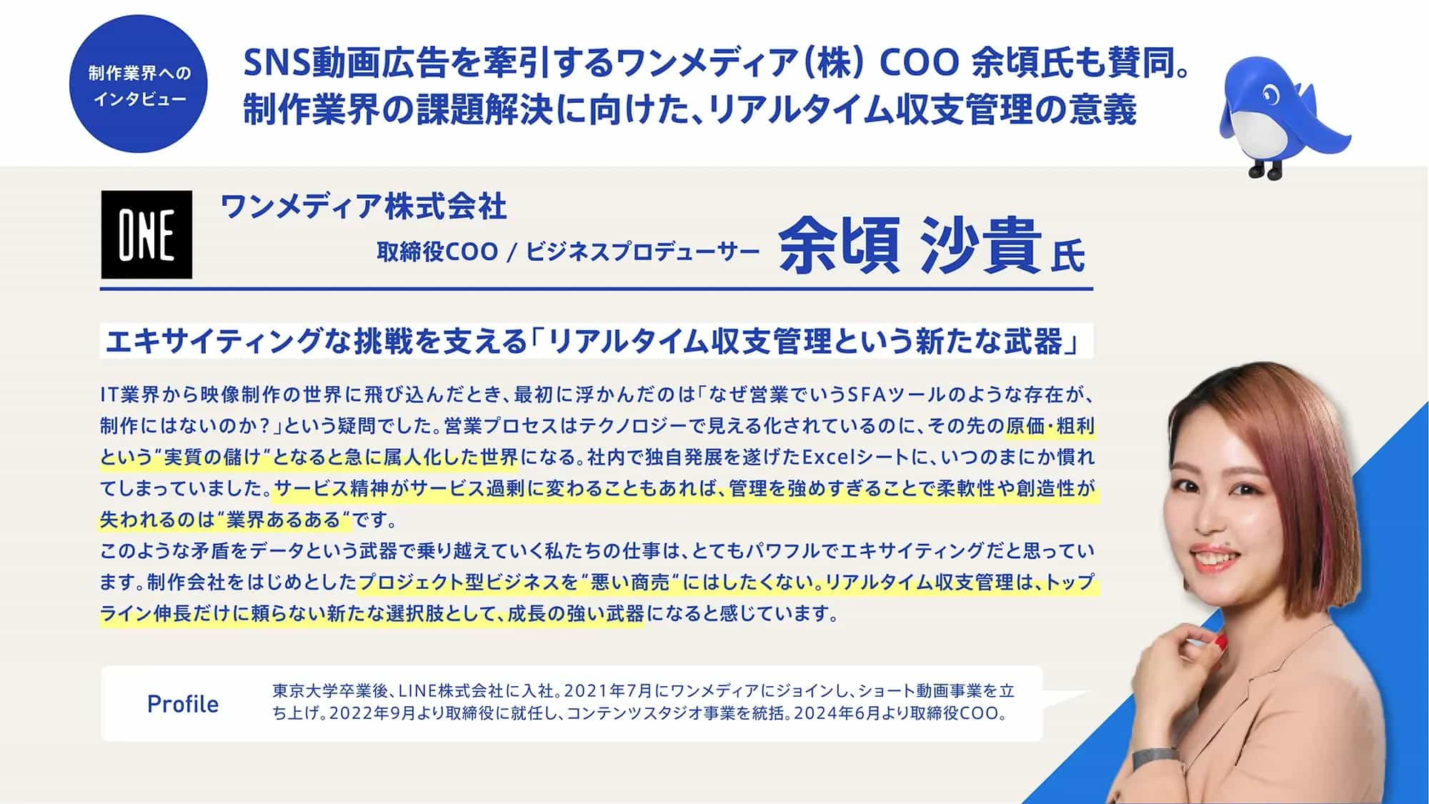 上部のタイトル部分：
	制作業界へのインタビュー
	SNS動画広告を牽引するワンメディア（株）COO 余頃氏も賛同。
	制作業界の課題解決に向けた、リアルタイム収支管理の意義
	会社・人物情報：
	ONE ワンメディア株式会社
	取締役COO / ビジネスプロデューサー 余頃 沙貴氏
	メインコンテンツ：
	エキサイティングな挑戦を支える「リアルタイム収支管理という新たな武器」
	IT業界から映像制作の世界に飛び込んだとき、最初に浮かんだのは「なぜ営業でいうSFAツールのような存在が、制作にはないのか？」という疑問でした。営業プロセスはテクノロジーで見える化されているのに、その先の原価・粗利という「実質の儲け」となると急に属人化した世界になる。社内で独自発展を遂げたExcelシートに、いつのまにか慣れてしまっていました。サービス精神がサービス過剰に変わることもあれば、管理を強めすぎることで柔軟性や創造性が失われるのは「業界あるある」です。
	このような矛盾をデータという武器で乗り越えていく私たちの仕事は、とてもパワフルでエキサイティングだと思っています。制作会社をはじめとしたプロジェクト型ビジネスを「悪い商売」にはしたくない。リアルタイム収支管理は、トップライン伸長だけに頼らない新たな選択肢として、成長の強い武器になると感じています。
	プロフィール欄：
	Profile
	東京大学卒業後、LINE株式会社に入社。2021年7月にワンメディアにジョイン し、ショート動画事業を立ち上げ、2022年9月より取締役に就任し、コンテンツスタジオ事業を統括。2024年6月より取締役COO。