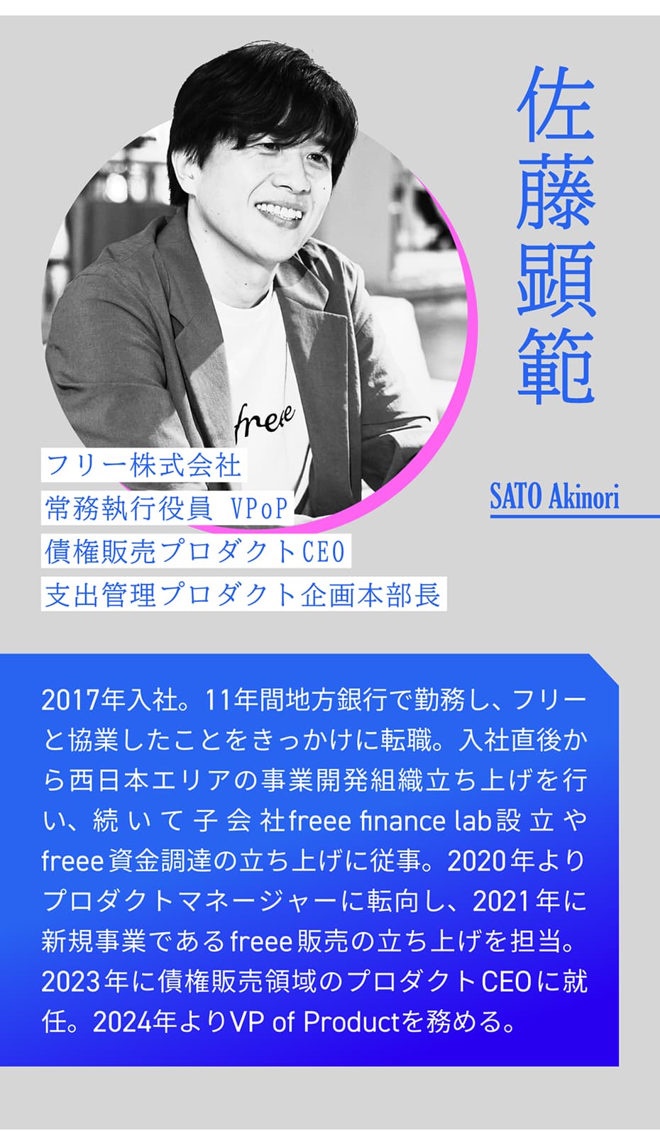 佐藤顕範 フリー株式会社 常務執行役員 VPoP 債権販売プロダクトCEO 支出管理プロダクト企画本部長 SATO Akinori｜ 2017年入社。11年間地方銀行で勤務し、フリーと協業したことをきっかけに転職。入社直後から西日本エリアの事業開発組織立ち上げを行い、続いて子会社freee finance lab設立やfreee資金調達の立ち上げに従事。2020年よりプロダクトマネージャーに転向し、2021年に新規事業であるfreee販売の立ち上げを担当。2023年に債権販売領域のプロダクトCEOに就任。2024年よりVP of Productを務める。