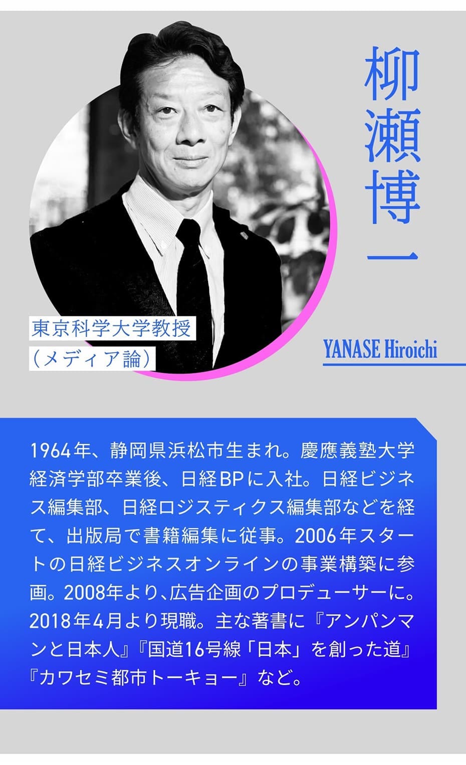 柳瀬博一 東京科学大学教授（メディア論） YANASE Hiroichi ｜ 1964年、静岡県浜松市生まれ。慶應義塾大学経済学部卒業後、日経BPに入社。日経ビジネス編集部、日経ロジスティクス編集部などを経て、出版局で書籍編集に従事。2006年スタートの日経ビジネスオンラインの事業構築に参画。2008年より、広告企画のプロデューサーに。2018年4月より現職。主な著書に『アンパンマンと日本人』『国道16号線「日本」を創った道』『カワセミ都市トーキョー』など。