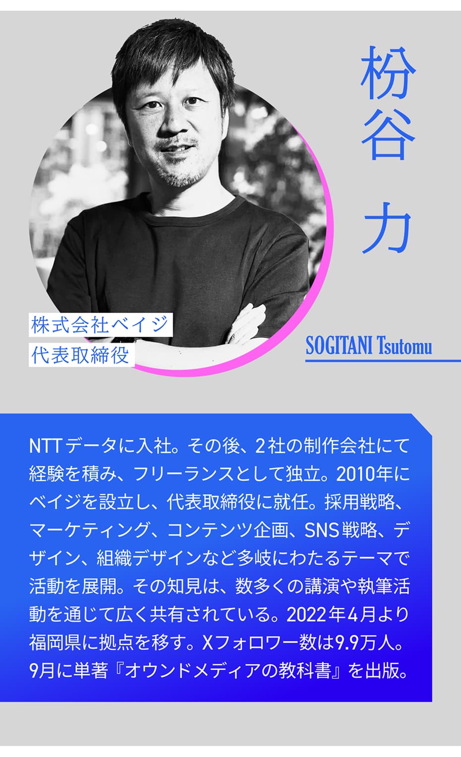 枡谷力 株式会社ベイジ 代表取締役 SOGITANI Tsutomu｜NTTデータに入社。その後、2社の制作会社にて経験を積み、フリーランスとして独立。2010年にベイジを設立し、代表取締役に就任。採用戦略、マーケティング、コンテンツ企画、SNS戦略、デザイン、組織デザインなど多岐にわたるテーマで活動を展開。その知見は、数多くの講演や執筆活動を通じて広く共有されている。2022年4月より福岡県に拠点を移す。Xフォロワー数は9.7万人。9月に単著『オウンドメディアの教科書』を出版。