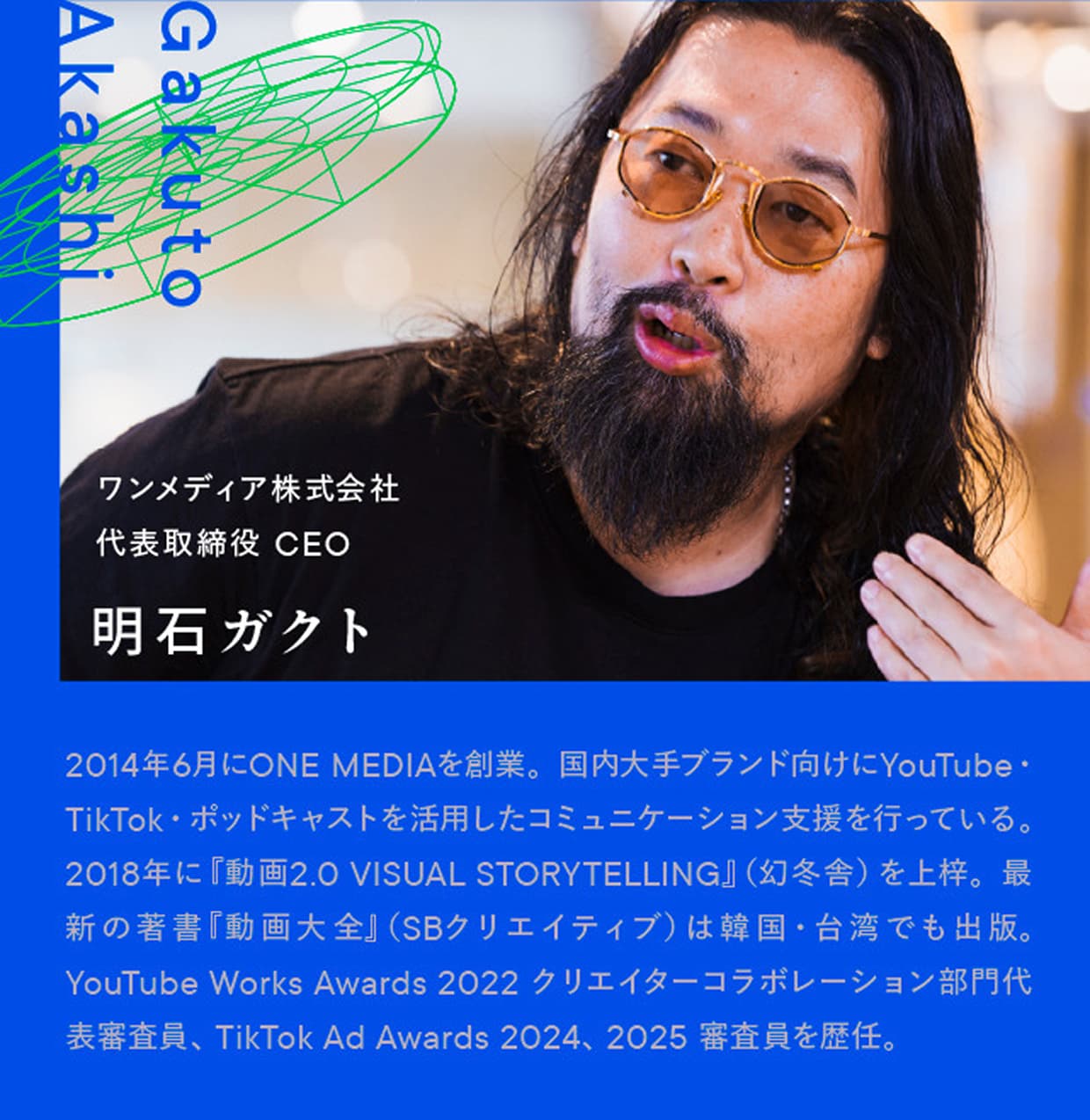 ワンメディア株式会社 代表取締役 CEO 明石ガクト｜Gakuto Akashi｜2014年6月にONE MEDIAを創業。国内大手ブランド向けにYouTube・TikTok・ポッドキャストを活用したコミュニケーション支援を行っている。2018年に『動画2.0 VISUAL STORYTELLING』（幻冬舎）を上梓。最新の著書『動画大全』（SBクリエイティブ）は韓国・台湾でも出版。YouTube Works Awards 2022 クリエイターコラボレーション部門代表審査員、TikTok Ad Awards 2024、2025 審査員を歴任。