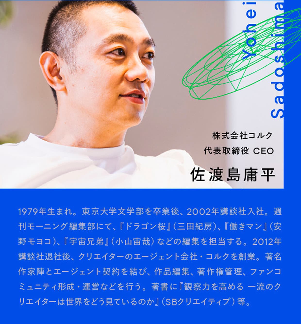 株式会社コルク 代表取締役 CEO 佐渡島庸平｜Yohei Sadoshima｜1979年生まれ。東京大学文学部を卒業後、2002年講談社入社。週刊モーニング編集部にて、『ドラゴン桜』（三田紀房）、『働きマン』（安野モヨコ）、『宇宙兄弟』（小山宙哉）などの編集を担当する。2012年講談社退社後、クリエイターのエージェント会社・コルクを創業。著名作家陣とエージェント契約を結び、作品編集、著作権管理、ファンコミュニティ形成・運営などを行う。著書に『観察力を高める 一流のクリエイターは世界をどう見ているのか』（SBクリエイティブ）等。