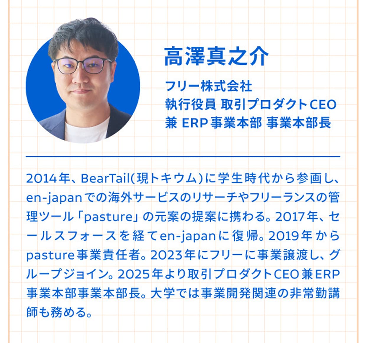 高澤真之介 フリー株式会社 執行役員 取引プロダクトCEO 兼 ERP事業本部 事業本部長｜2014年、BearTail（現トキウム）に学生時代から参画し、en-japanでの海外サービスのリサーチやフリーランスの管理ツール「pasture」の元案の提案に携わる。2017年、セールスフォースを経てen-japanに復帰。2019年からpasture事業責任者。2023年にフリーに事業譲渡し、グループジョイン。2025年より取引プロダクトCEO 兼 ERP事業本部事業本部長。大学では事業開発関連の非常勤講師も務める。