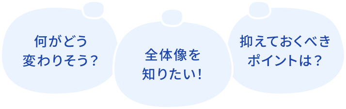 何がどう変わりそう？ 全体像を知りたい！ 抑えておくべきポイントは？