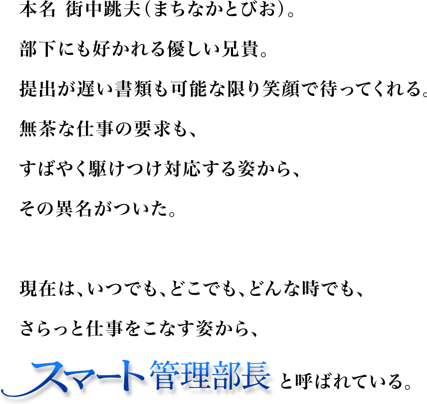 本名 街中跳夫（まちなかとびお）。部下にも好かれる優しい兄貴。提出が遅い書類も可能な限り笑顔で待ってくれる。無茶な仕事の要求も、すばやく駆けつけ対応する姿から、その異名がついた。現在は、いつでも、どこでも、どんな時でも、さらっと仕事をこなす姿から、スマート管理部長と呼ばれている。