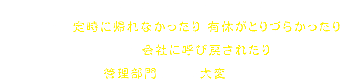 書類の提出遅れや、急な書類の処理の依頼など、予期せぬ事態で定時に帰れなかったり、有休がとりづらかったり、家に帰る直前で会社に呼び戻されたり、管理部門の仕事は大変・・・