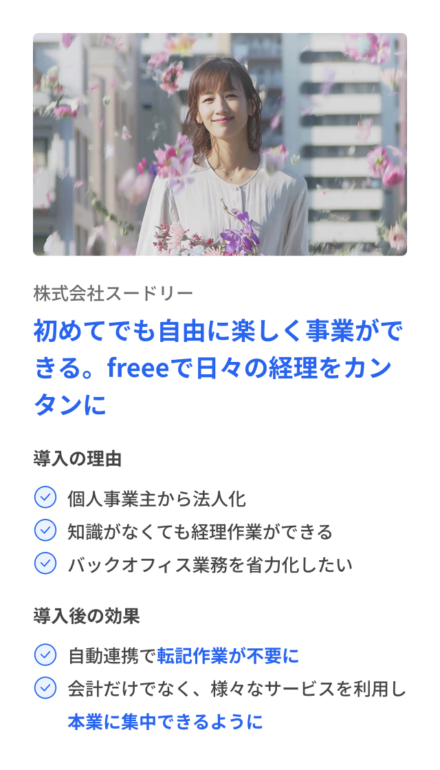 株式会社スードリー 初めてでも自由に楽しく事業ができる。freeeで日々の経理をカンタンに 導入の理由 個人事業主から法人化 知識がなくても経理作業ができる バックオフィス業務を省力化したい 導入後の効果 自動連携で転記作業が不要に 会計だけでなく、様々なサービスを利用し本業に集中できるように