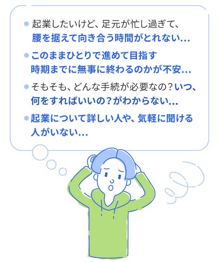 起業したいけど、足元が忙し過ぎて、��腰を据えて向き合う時間がとれない。そもそも、どんな手続が必要なの？いつ、何をすればいいの？がわからない。起業について詳しい人や、気軽に聞ける人がいない。このままひとりで進めて目指す時期までに無事に終わるのかが不安。