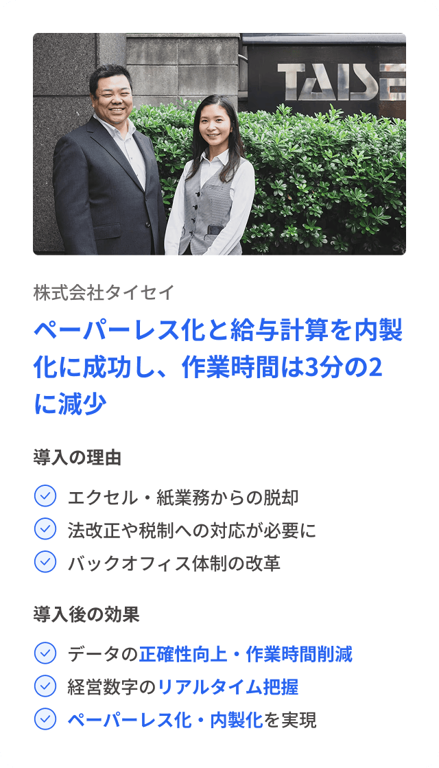 株式会社タイセイ ペーパーレス化と給与計算を内製化に成功し、作業時間は3分の2に減少 導入の理由 エクセル・紙業務からの脱却 法改正や税制への対応が必要に バックオフィス体制の改革 導入後の効果 データの正確性向上・作業時間削減 経営数字のリアルタイム把握 ペーパーレス化・内製化を実現