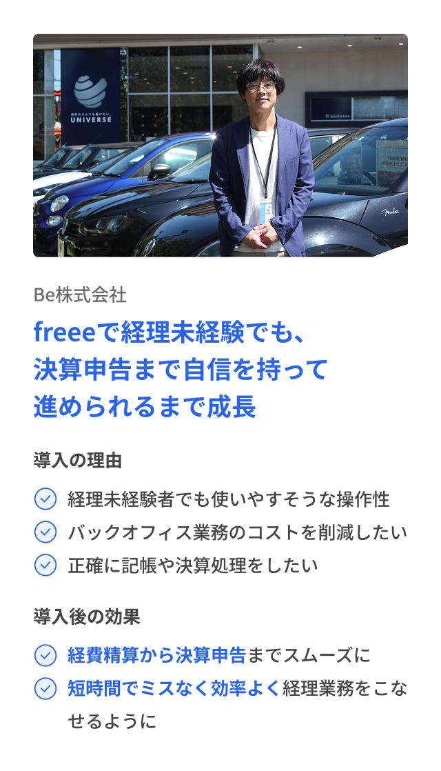 Be株式会社 freeeで経理未経験でも、決算申告まで自信を持って進められるまで成長 導入の理由 経理未経験者でも使いやすそうな操作性 バックオフィス�業務のコストを削減したい 正確に記帳や決算処理をしたい 導入後の効果 経費精算から決算申告までスムーズに 短時間でミスなく効率よく経理業務をこなせるように