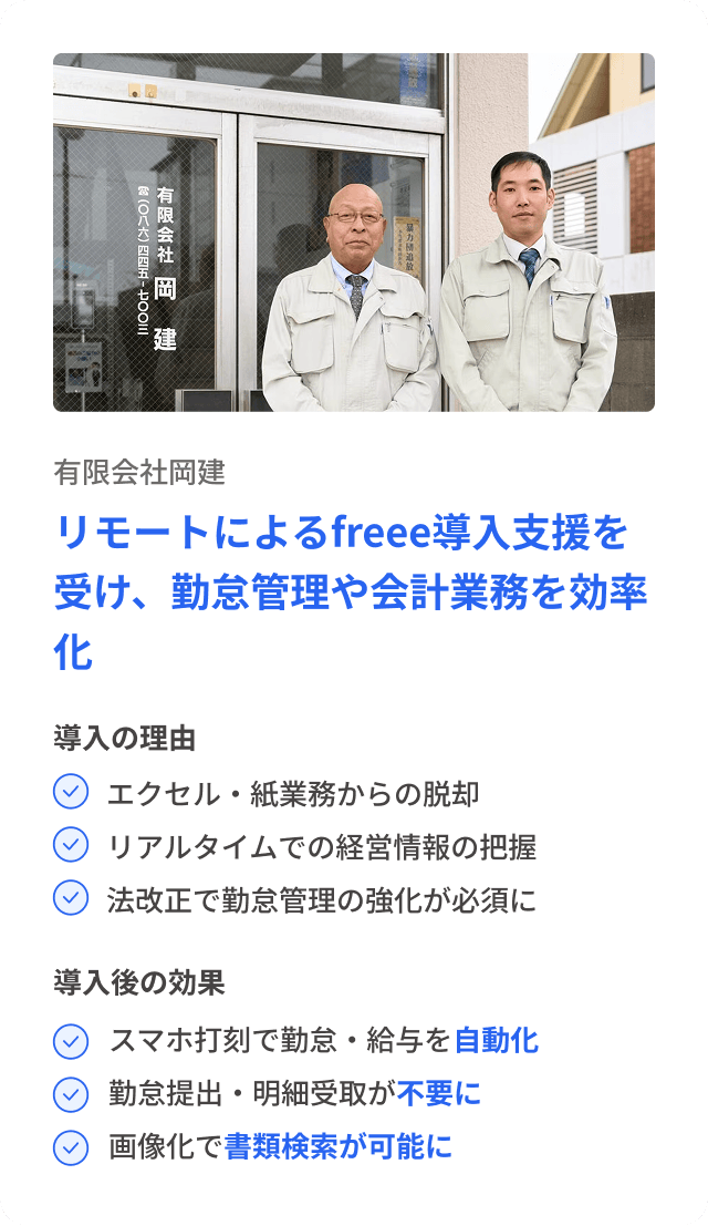有限会社岡建 リモートによるfreee導入支援を受け、勤怠管理や会計業務を効率化 導入の理由 エクセル・紙業務からの脱却 リアルタイムでの経営情報の把握 法改正で勤怠管理の強化が必須に 導入後の効果 スマホ打刻で勤怠・給与を自動化 勤怠提出・明細受取が不要に 画像化で書類検索が可能に